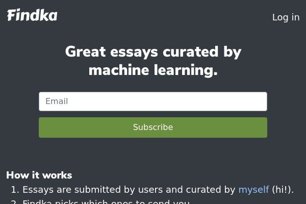 <p>Findka uses machine learning to select essays you’ll find interesting. The longer you subscribe, the smarter it gets.</p>