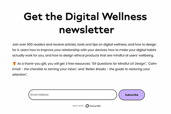 <p>Learn how to build a better relationship with your devices, and how to design mindful products that protect people’s mental health and wellbeing. Sent to your inbox every 2 weeks. As a thank-you gift, you will get 3 free resources: “59 Questions for Mindful UX Design”, “Calm Email – the checklist to taming your inbox”, and “Better Breaks – the guide to restoring your attention”.</p>
